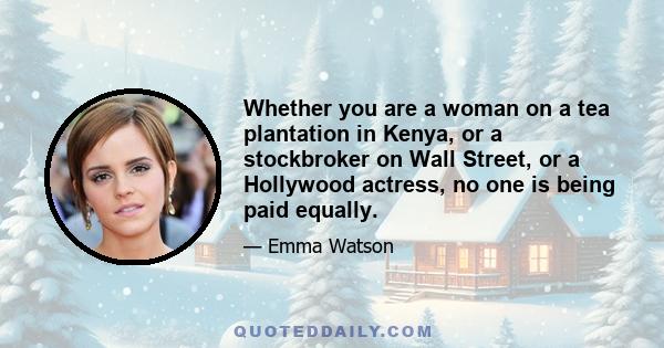 Whether you are a woman on a tea plantation in Kenya, or a stockbroker on Wall Street, or a Hollywood actress, no one is being paid equally.