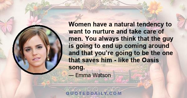 Women have a natural tendency to want to nurture and take care of men. You always think that the guy is going to end up coming around and that you’re going to be the one that saves him - like the Oasis song.