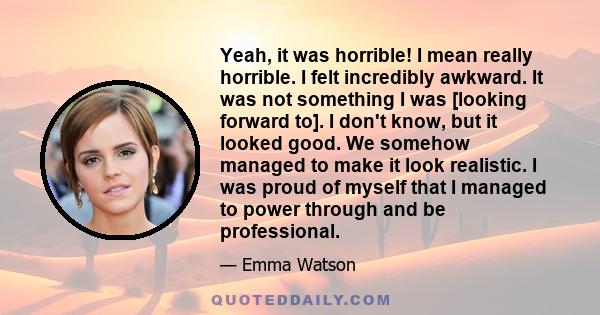 Yeah, it was horrible! I mean really horrible. I felt incredibly awkward. It was not something I was [looking forward to]. I don't know, but it looked good. We somehow managed to make it look realistic. I was proud of