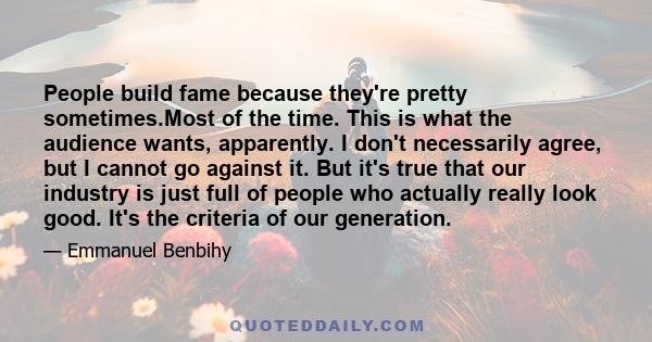 People build fame because they're pretty sometimes.Most of the time. This is what the audience wants, apparently. I don't necessarily agree, but I cannot go against it. But it's true that our industry is just full of