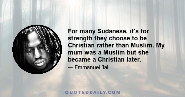 For many Sudanese, it's for strength they choose to be Christian rather than Muslim. My mum was a Muslim but she became a Christian later.