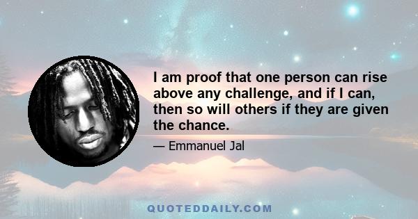 I am proof that one person can rise above any challenge, and if I can, then so will others if they are given the chance.