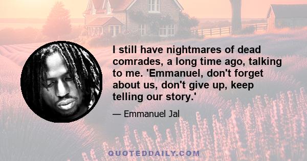 I still have nightmares of dead comrades, a long time ago, talking to me. 'Emmanuel, don't forget about us, don't give up, keep telling our story.'