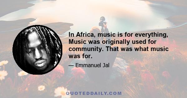 In Africa, music is for everything, Music was originally used for community. That was what music was for.