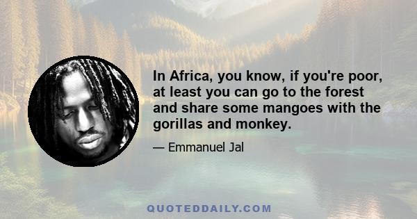 In Africa, you know, if you're poor, at least you can go to the forest and share some mangoes with the gorillas and monkey.