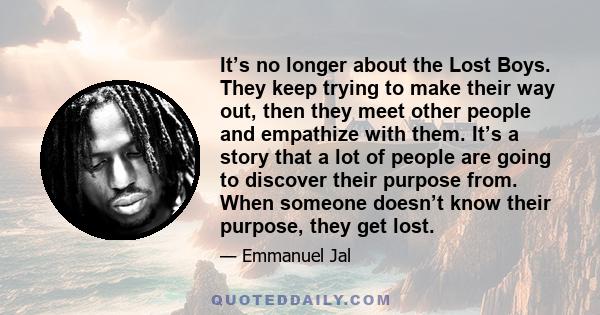 It’s no longer about the Lost Boys. They keep trying to make their way out, then they meet other people and empathize with them. It’s a story that a lot of people are going to discover their purpose from. When someone