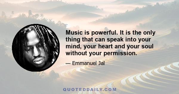 Music is powerful. It is the only thing that can speak into your mind, your heart and your soul without your permission.