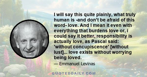 I will say this quite plainly, what truly human is -and don't be afraid of this word- love. And I mean it even with everything that burdens love or, i could say it better, responsibility is actually love, as Pascal