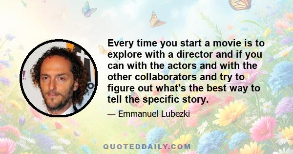 Every time you start a movie is to explore with a director and if you can with the actors and with the other collaborators and try to figure out what's the best way to tell the specific story.