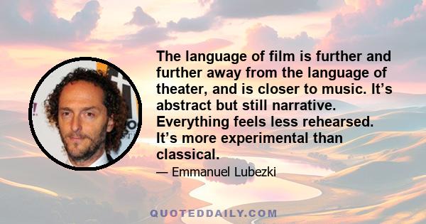 The language of film is further and further away from the language of theater, and is closer to music. It’s abstract but still narrative. Everything feels less rehearsed. It’s more experimental than classical.