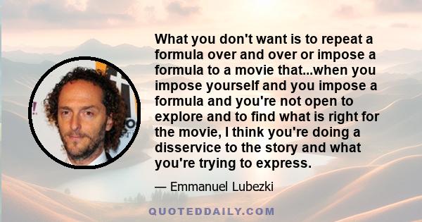 What you don't want is to repeat a formula over and over or impose a formula to a movie that...when you impose yourself and you impose a formula and you're not open to explore and to find what is right for the movie, I