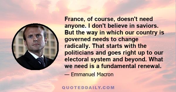 France, of course, doesn't need anyone. I don't believe in saviors. But the way in which our country is governed needs to change radically. That starts with the politicians and goes right up to our electoral system and