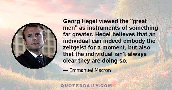 Georg Hegel viewed the great men as instruments of something far greater. Hegel believes that an individual can indeed embody the zeitgeist for a moment, but also that the individual isn't always clear they are doing so.