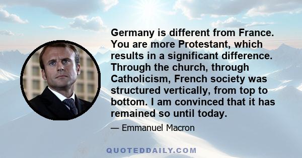 Germany is different from France. You are more Protestant, which results in a significant difference. Through the church, through Catholicism, French society was structured vertically, from top to bottom. I am convinced 