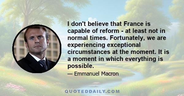 I don't believe that France is capable of reform - at least not in normal times. Fortunately, we are experiencing exceptional circumstances at the moment. It is a moment in which everything is possible.