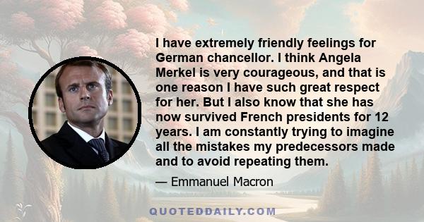 I have extremely friendly feelings for German chancellor. I think Angela Merkel is very courageous, and that is one reason I have such great respect for her. But I also know that she has now survived French presidents