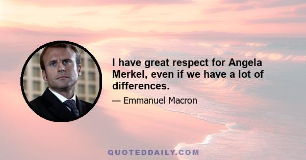 I have great respect for Angela Merkel, even if we have a lot of differences.