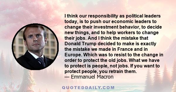 I think our responsibility as political leaders today, is to push our economic leaders to change their investment behavior, to decide new things, and to help workers to change their jobs. And I think the mistake that