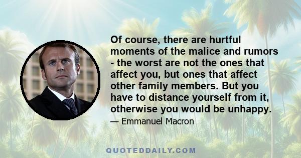 Of course, there are hurtful moments of the malice and rumors - the worst are not the ones that affect you, but ones that affect other family members. But you have to distance yourself from it, otherwise you would be