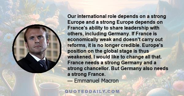 Our international role depends on a strong Europe and a strong Europe depends on France's ability to share leadership with others, including Germany. If France is economically weak and doesn't carry out reforms, it is