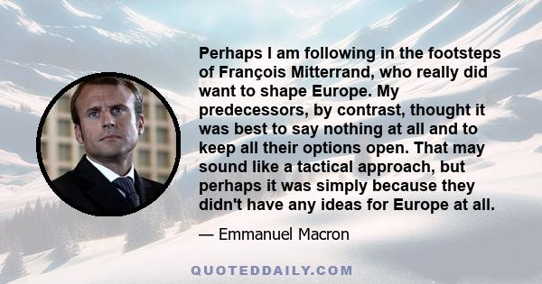 Perhaps I am following in the footsteps of François Mitterrand, who really did want to shape Europe. My predecessors, by contrast, thought it was best to say nothing at all and to keep all their options open. That may