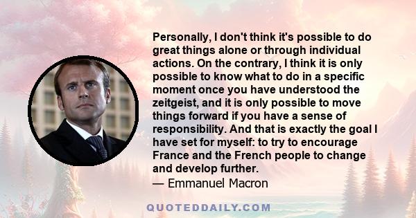 Personally, I don't think it's possible to do great things alone or through individual actions. On the contrary, I think it is only possible to know what to do in a specific moment once you have understood the