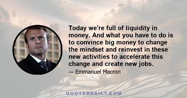 Today we're full of liquidity in money. And what you have to do is to convince big money to change the mindset and reinvest in these new activities to accelerate this change and create new jobs.