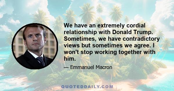 We have an extremely cordial relationship with Donald Trump. Sometimes, we have contradictory views but sometimes we agree. I won't stop working together with him.