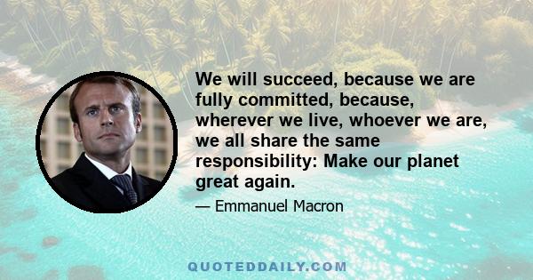 We will succeed, because we are fully committed, because, wherever we live, whoever we are, we all share the same responsibility: Make our planet great again.