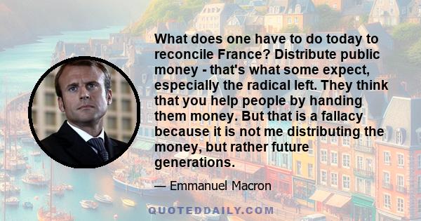 What does one have to do today to reconcile France? Distribute public money - that's what some expect, especially the radical left. They think that you help people by handing them money. But that is a fallacy because it 