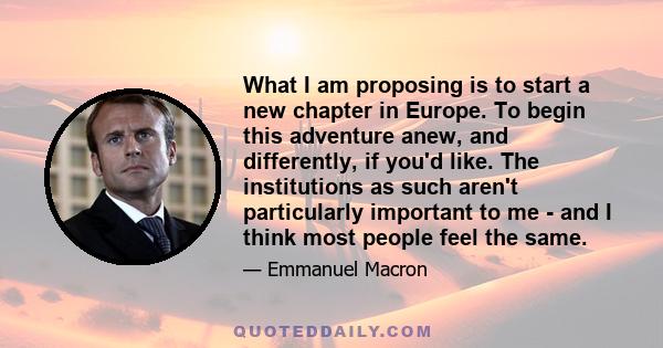 What I am proposing is to start a new chapter in Europe. To begin this adventure anew, and differently, if you'd like. The institutions as such aren't particularly important to me - and I think most people feel the same.