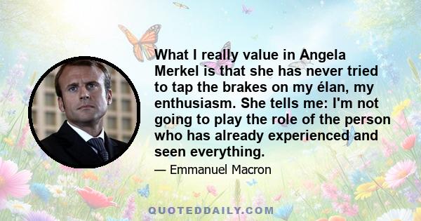 What I really value in Angela Merkel is that she has never tried to tap the brakes on my élan, my enthusiasm. She tells me: I'm not going to play the role of the person who has already experienced and seen everything.