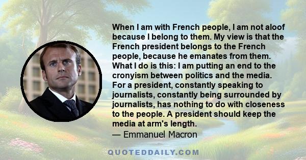 When I am with French people, I am not aloof because I belong to them. My view is that the French president belongs to the French people, because he emanates from them. What I do is this: I am putting an end to the