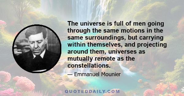 The universe is full of men going through the same motions in the same surroundings, but carrying within themselves, and projecting around them, universes as mutually remote as the constellations.