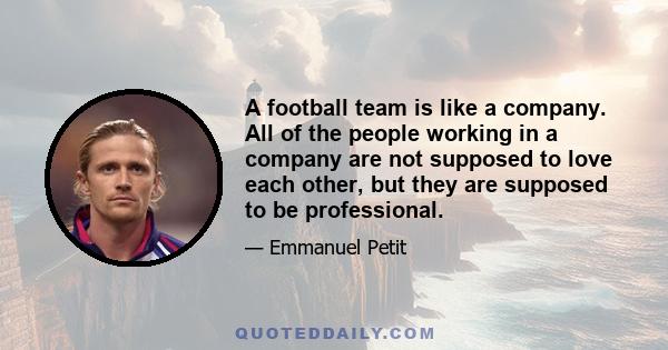 A football team is like a company. All of the people working in a company are not supposed to love each other, but they are supposed to be professional.