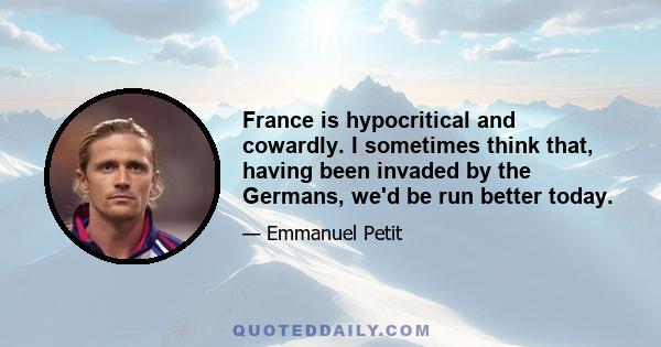 France is hypocritical and cowardly. I sometimes think that, having been invaded by the Germans, we'd be run better today.