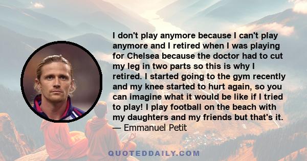 I don't play anymore because I can't play anymore and I retired when I was playing for Chelsea because the doctor had to cut my leg in two parts so this is why I retired. I started going to the gym recently and my knee