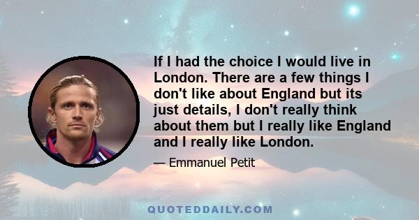 If I had the choice I would live in London. There are a few things I don't like about England but its just details, I don't really think about them but I really like England and I really like London.