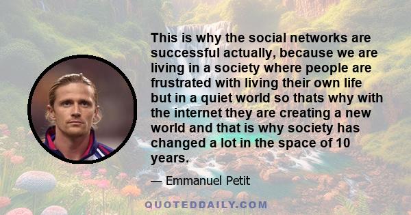 This is why the social networks are successful actually, because we are living in a society where people are frustrated with living their own life but in a quiet world so thats why with the internet they are creating a