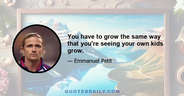 You have to grow the same way that you're seeing your own kids grow.