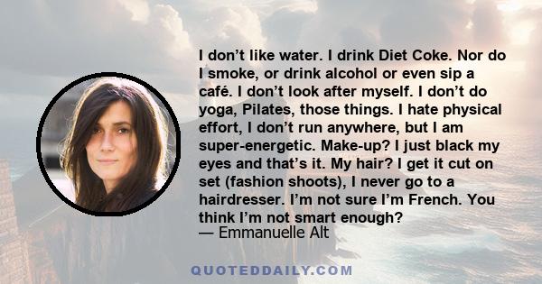 I don’t like water. I drink Diet Coke. Nor do I smoke, or drink alcohol or even sip a café. I don’t look after myself. I don’t do yoga, Pilates, those things. I hate physical effort, I don’t run anywhere, but I am