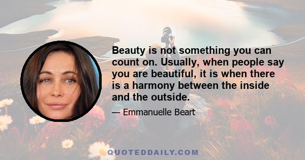 Beauty is not something you can count on. Usually, when people say you are beautiful, it is when there is a harmony between the inside and the outside.