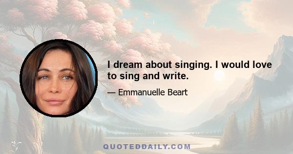 I dream about singing. I would love to sing and write.