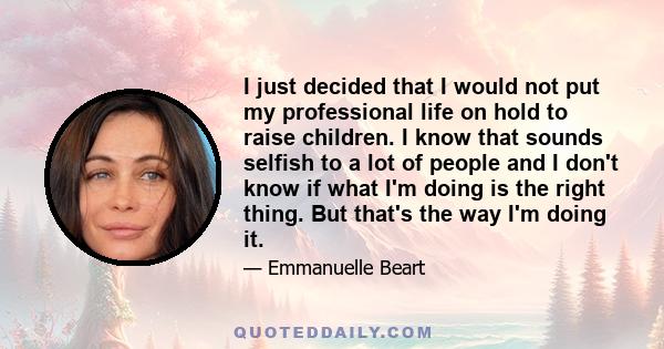 I just decided that I would not put my professional life on hold to raise children. I know that sounds selfish to a lot of people and I don't know if what I'm doing is the right thing. But that's the way I'm doing it.