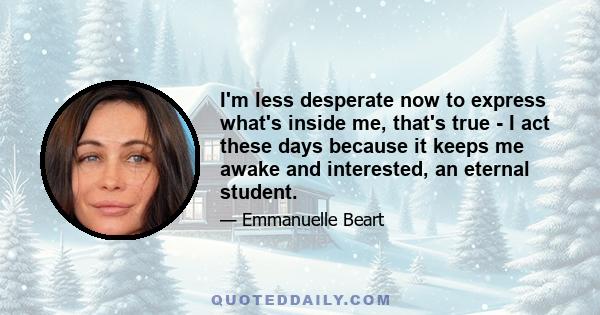 I'm less desperate now to express what's inside me, that's true - I act these days because it keeps me awake and interested, an eternal student.