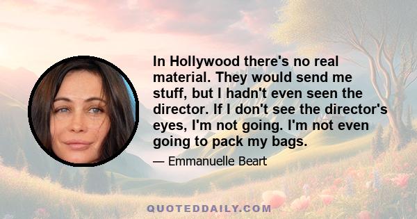 In Hollywood there's no real material. They would send me stuff, but I hadn't even seen the director. If I don't see the director's eyes, I'm not going. I'm not even going to pack my bags.