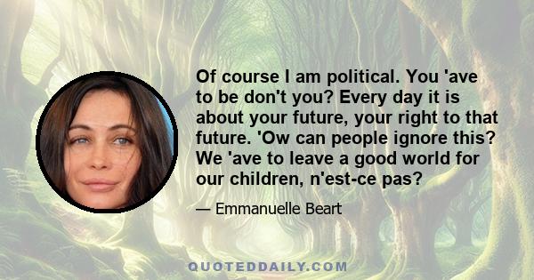 Of course I am political. You 'ave to be don't you? Every day it is about your future, your right to that future. 'Ow can people ignore this? We 'ave to leave a good world for our children, n'est-ce pas?