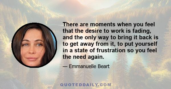 There are moments when you feel that the desire to work is fading, and the only way to bring it back is to get away from it, to put yourself in a state of frustration so you feel the need again.