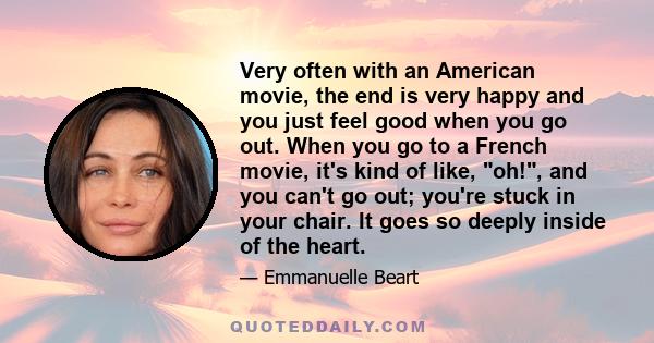 Very often with an American movie, the end is very happy and you just feel good when you go out. When you go to a French movie, it's kind of like, oh!, and you can't go out; you're stuck in your chair. It goes so deeply 