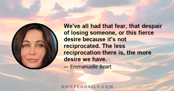 We've all had that fear, that despair of losing someone, or this fierce desire because it's not reciprocated. The less reciprocation there is, the more desire we have.